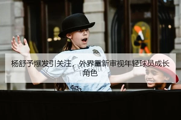 杨舒予爆发引关注，外界重新审视年轻球员成长角色